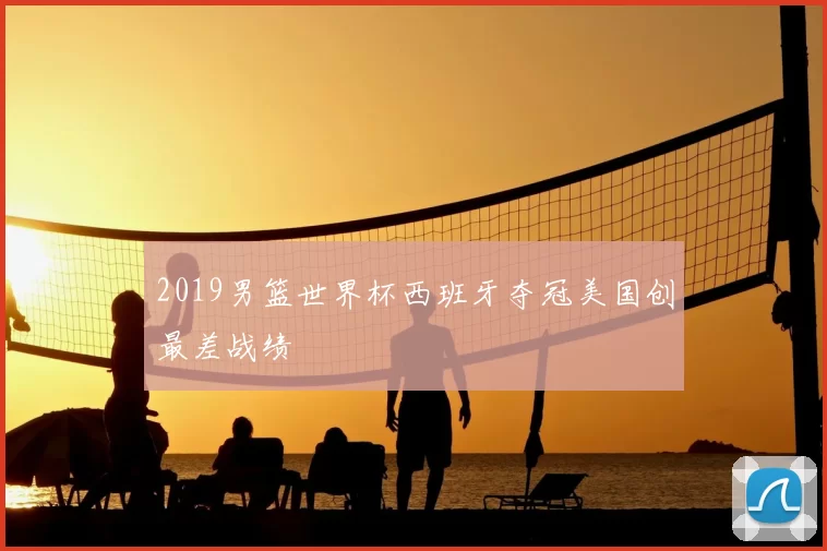 2019男篮世界杯西班牙夺冠美国创最差战绩
