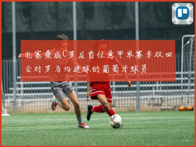 孔塞桑成C罗后首位意甲单赛季双回合对罗马均进球的葡萄牙球员