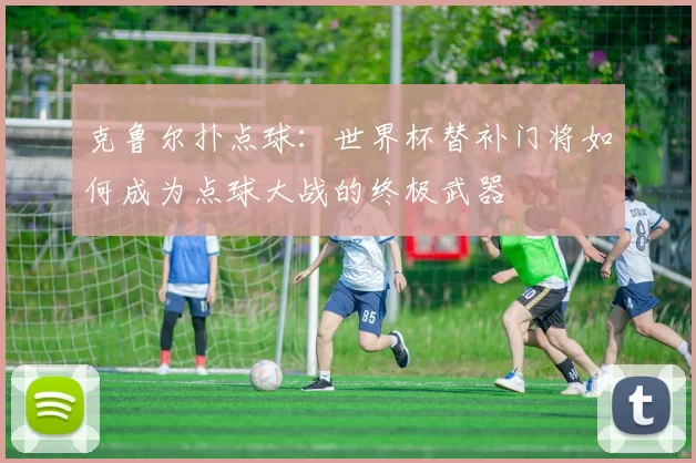 克鲁尔扑点球：世界杯替补门将如何成为点球大战的终极武器