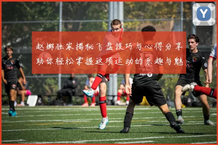 赵娜独家揭秘飞盘技巧与心得分享助你轻松掌握这项运动的乐趣与魅力