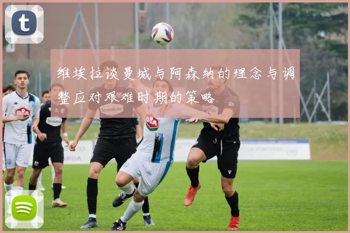 维埃拉谈曼城与阿森纳的理念与调整应对艰难时期的策略