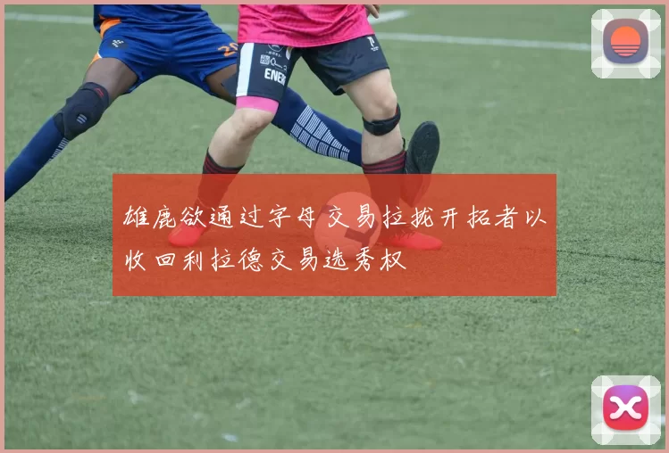 雄鹿欲通过字母交易拉拢开拓者以收回利拉德交易选秀权