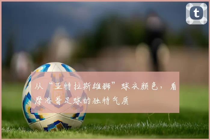 从“亚特拉斯雄狮”球衣颜色，看摩洛哥足球的独特气质
