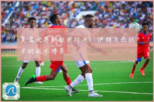 复盘世界杯经典对决：伊朗与西班牙的战术博弈