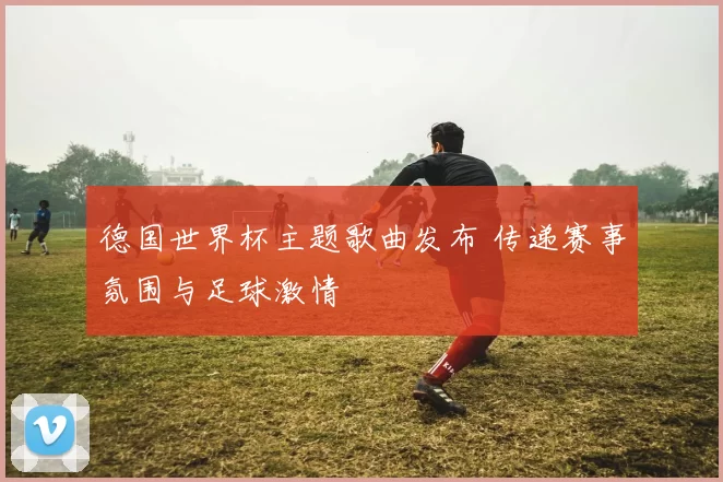 德国世界杯主题歌曲发布 传递赛事氛围与足球激情