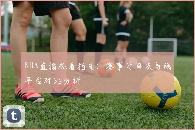 NBA直播观看指南:赛事时间表与线平台对比分析