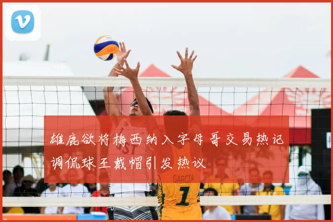 雄鹿欲将梅西纳入字母哥交易热记调侃球王戴帽引发热议