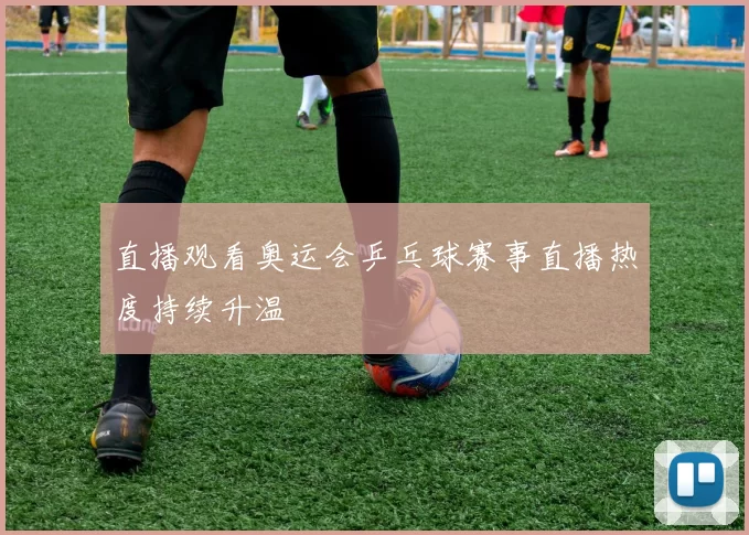 直播观看奥运会乒乓球赛事直播热度持续升温