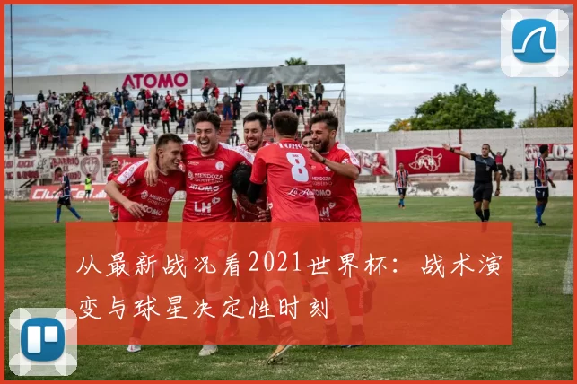 从最新战况看2021世界杯：战术演变与球星决定性时刻