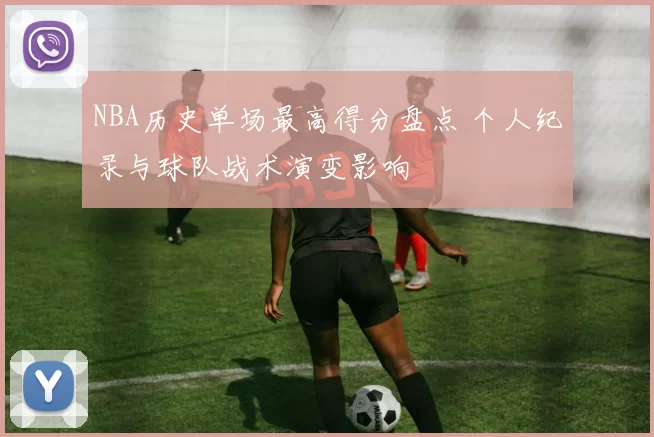 NBA历史单场最高得分盘点 个人纪录与球队战术演变影响