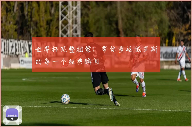 世界杯完整档案:带你重返俄罗斯的每一个经典瞬间