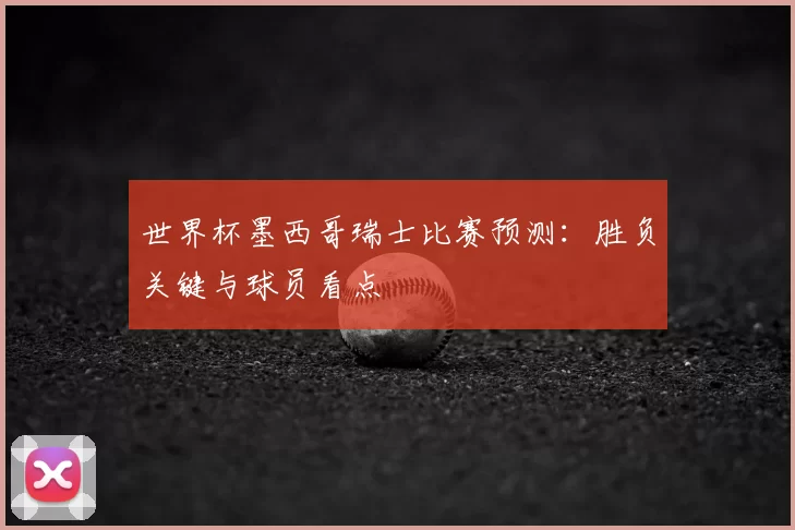 世界杯墨西哥瑞士比赛预测：胜负关键与球员看点