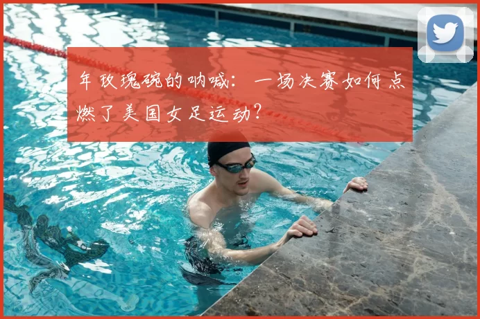 年玫瑰碗的呐喊:一场决赛如何点燃了美国女足运动?