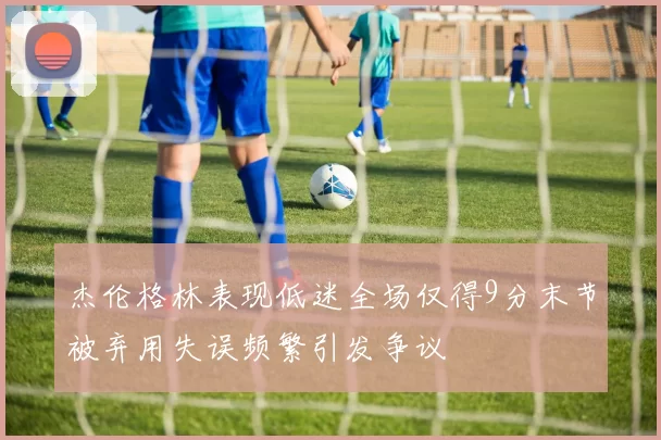 杰伦格林表现低迷全场仅得9分末节被弃用失误频繁引发争议