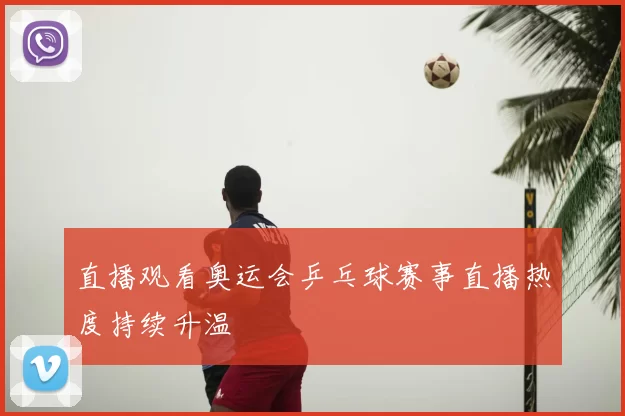 直播观看奥运会乒乓球赛事直播热度持续升温