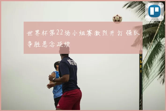 世界杯第22场小组赛激烈开打 强队争胜悬念延续