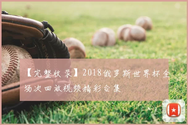 【完整收录】2018俄罗斯世界杯全场次回放视频精彩合集
