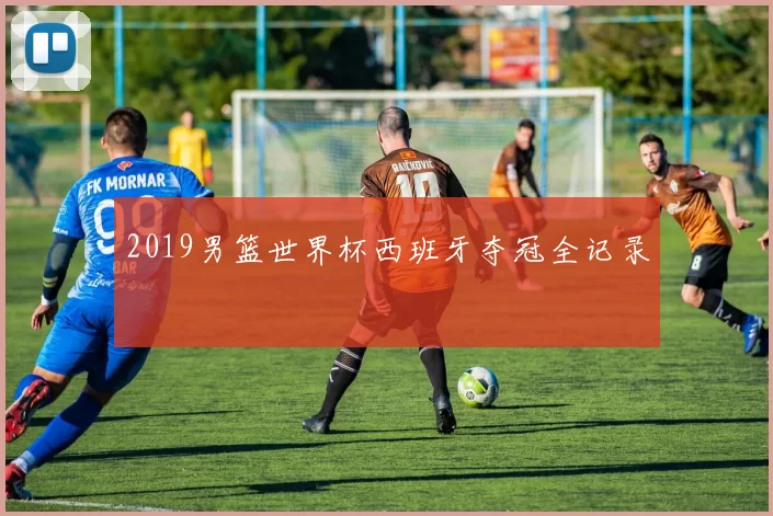 2019男篮世界杯西班牙夺冠全记录
