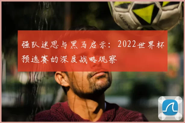 强队迷思与黑马启示：2022世界杯预选赛的深度战略观察