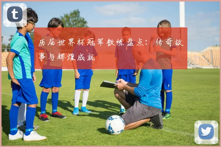 历届世界杯冠军教练盘点：传奇故事与辉煌成就