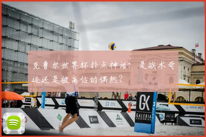 克鲁尔世界杯扑点神话:是战术奇迹还是被高估的偶然?