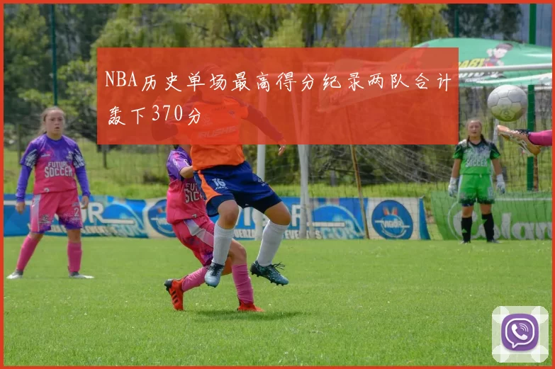 NBA历史单场最高得分纪录两队合计轰下370分
