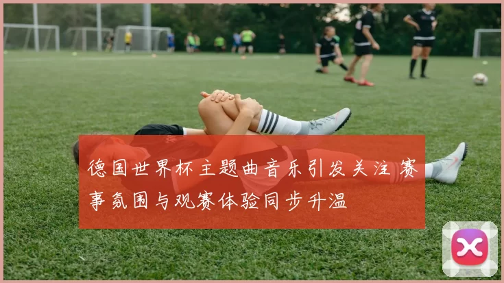 德国世界杯主题曲音乐引发关注 赛事氛围与观赛体验同步升温