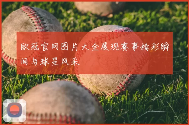 欧冠官网图片大全展现赛事精彩瞬间与球星风采