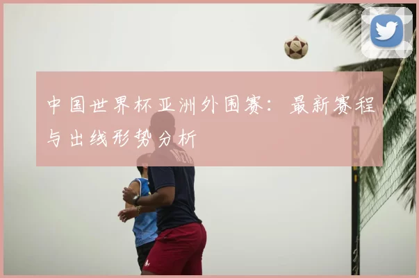 中国世界杯亚洲外围赛：最新赛程与出线形势分析