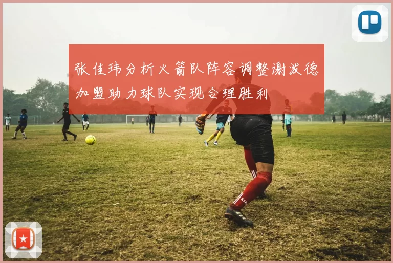 张佳玮分析火箭队阵容调整谢泼德加盟助力球队实现合理胜利