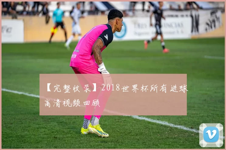 【完整收录】2018世界杯所有进球高清视频回顾