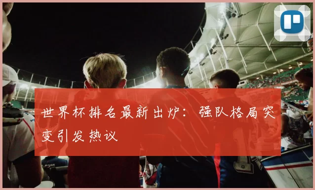 世界杯排名最新出炉:强队格局突变引发热议