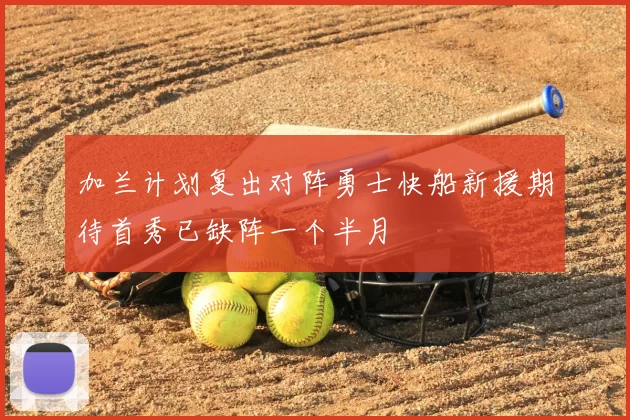 加兰计划复出对阵勇士快船新援期待首秀已缺阵一个半月