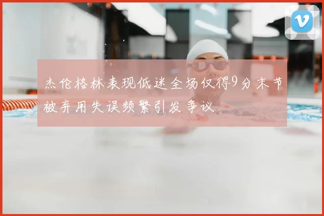 杰伦格林表现低迷全场仅得9分末节被弃用失误频繁引发争议
