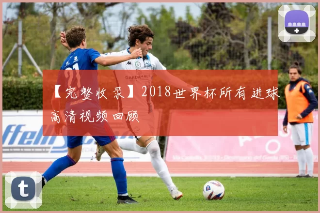 【完整收录】2018世界杯所有进球高清视频回顾