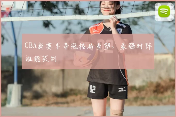 CBA新赛季争冠格局重塑,豪强对阵谁能笑到