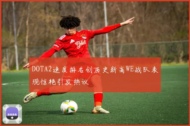 DOTA2速度排名创历史新高WE战队表现惊艳引发热议
