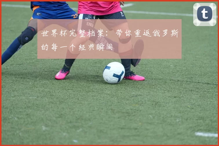 世界杯完整档案：带你重返俄罗斯的每一个经典瞬间