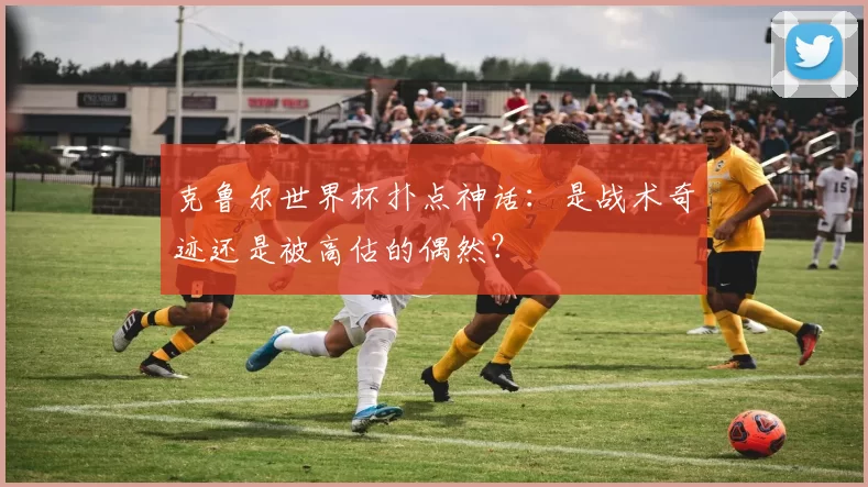 克鲁尔世界杯扑点神话:是战术奇迹还是被高估的偶然?