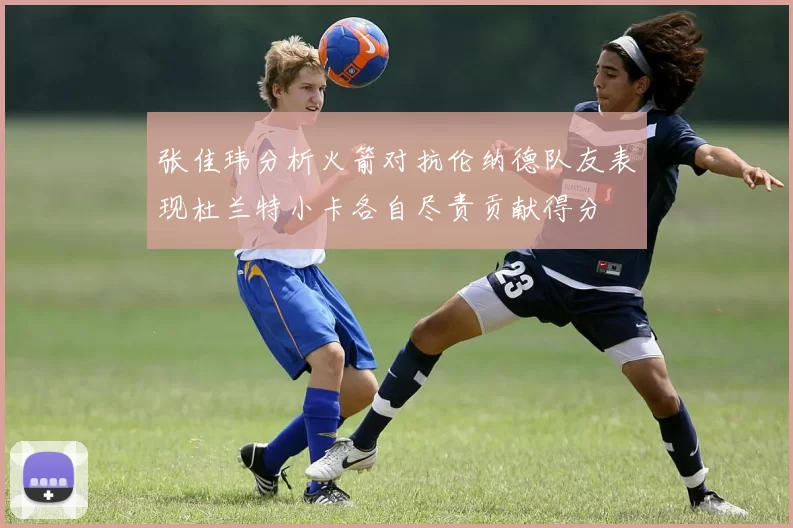张佳玮分析火箭对抗伦纳德队友表现杜兰特小卡各自尽责贡献得分