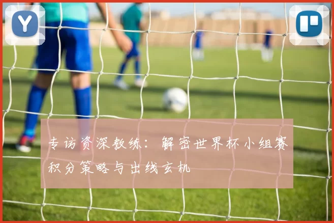 专访资深教练：解密世界杯小组赛积分策略与出线玄机