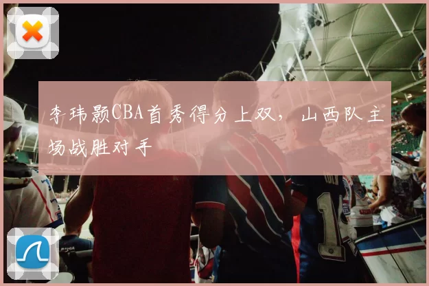 李玮颢CBA首秀得分上双,山西队主场战胜对手