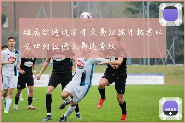 雄鹿欲通过字母交易拉拢开拓者以收回利拉德交易选秀权