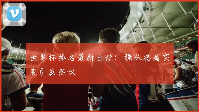 世界杯排名最新出炉:强队格局突变引发热议