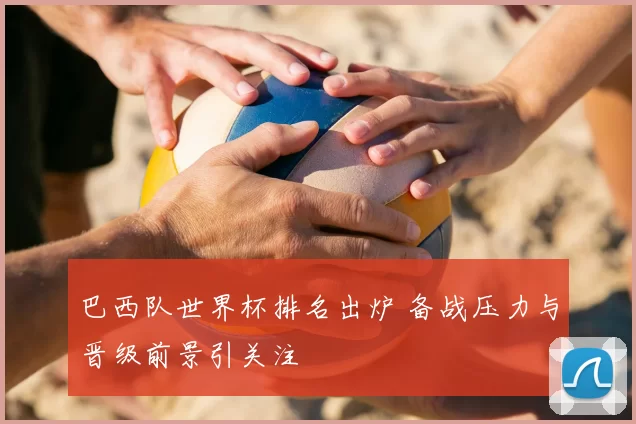 巴西队世界杯排名出炉 备战压力与晋级前景引关注