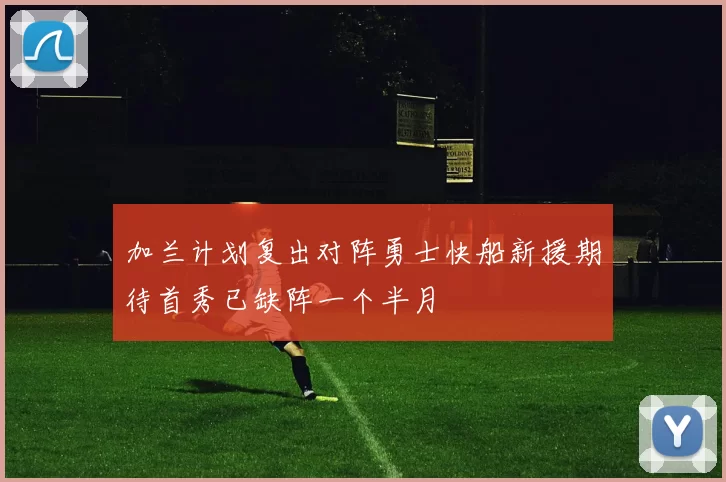 加兰计划复出对阵勇士快船新援期待首秀已缺阵一个半月