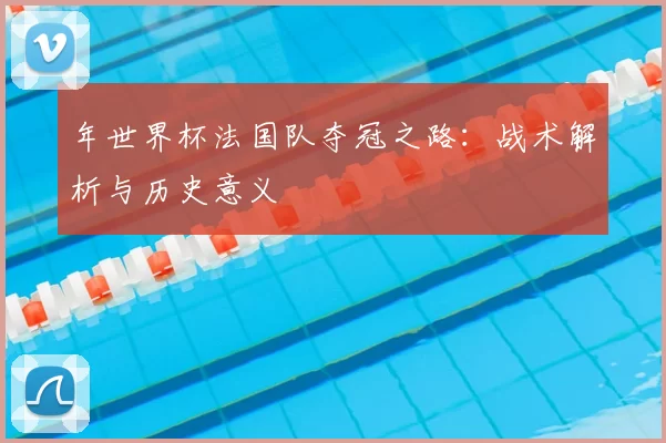 年世界杯法国队夺冠之路:战术解析与历史意义