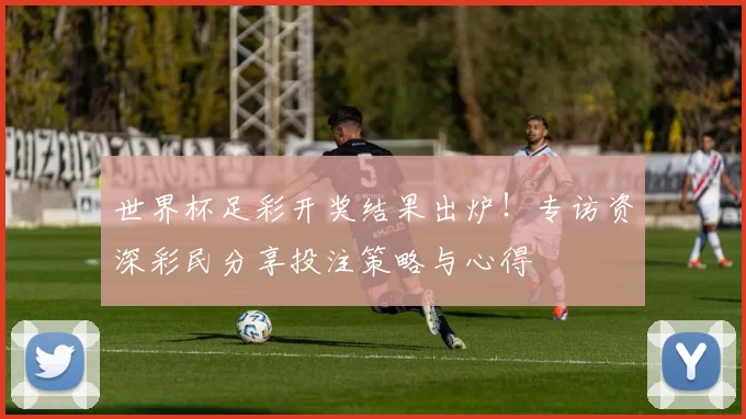 世界杯足彩开奖结果出炉！专访资深彩民分享投注策略与心得
