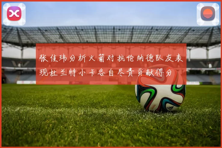 张佳玮分析火箭对抗伦纳德队友表现杜兰特小卡各自尽责贡献得分