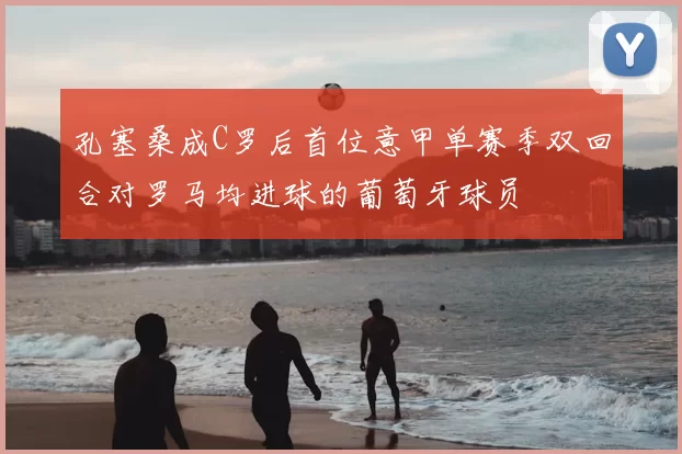 孔塞桑成C罗后首位意甲单赛季双回合对罗马均进球的葡萄牙球员